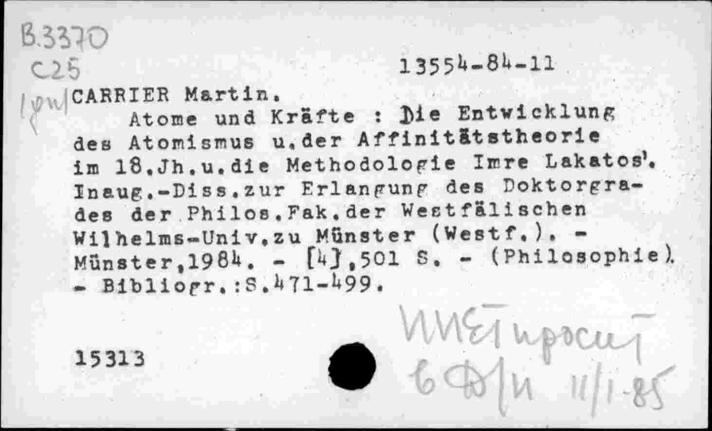 ﻿ß.JWO
C2.5	1355k-8h.il
I [CARRIER Martin.
Atome und Kräfte : I>ie Entwicklung des Atomismus u.der Affinitätstheorie im iß.Jh.u.die Methodologie Imre Lakatos’. Inaug.-Diss.zur Erlangung des Doktorgrades der Philos.Fak.der Westfälischen Wilhelms-Univ.zu Munster (Westf.). -Munster ,1981*. - (0.501 S. - (Philosophie). - Bibliogr. :S. 1*71-1*99.
15313